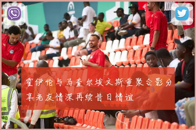 霍伊伦与马奎尔埃文斯重聚合影分享老友情深再续昔日情谊