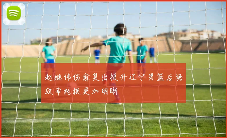 赵继伟伤愈复出提升辽宁男篮后场效率轮换更加明晰