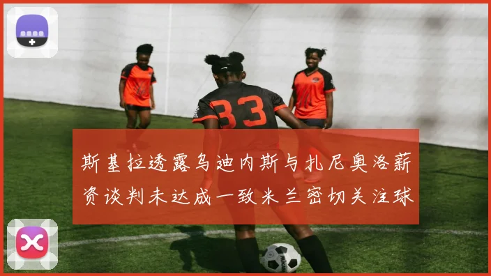 斯基拉透露乌迪内斯与扎尼奥洛薪资谈判未达成一致米兰密切关注球员动态