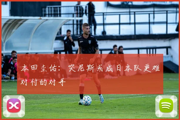 本田圭佑：突尼斯或成日本队更难对付的对手