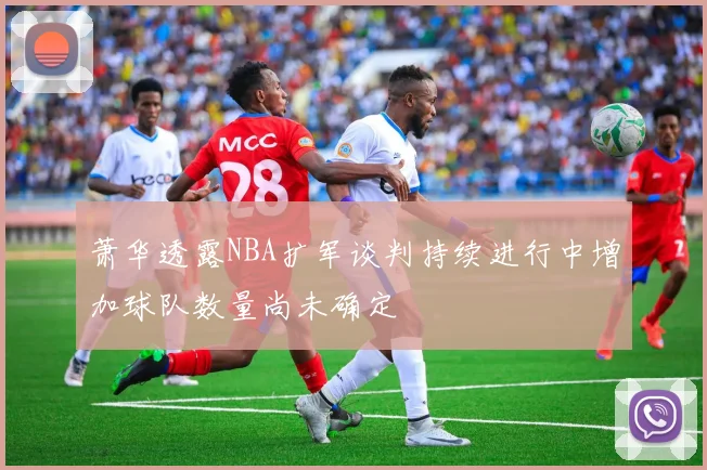 萧华透露NBA扩军谈判持续进行中增加球队数量尚未确定