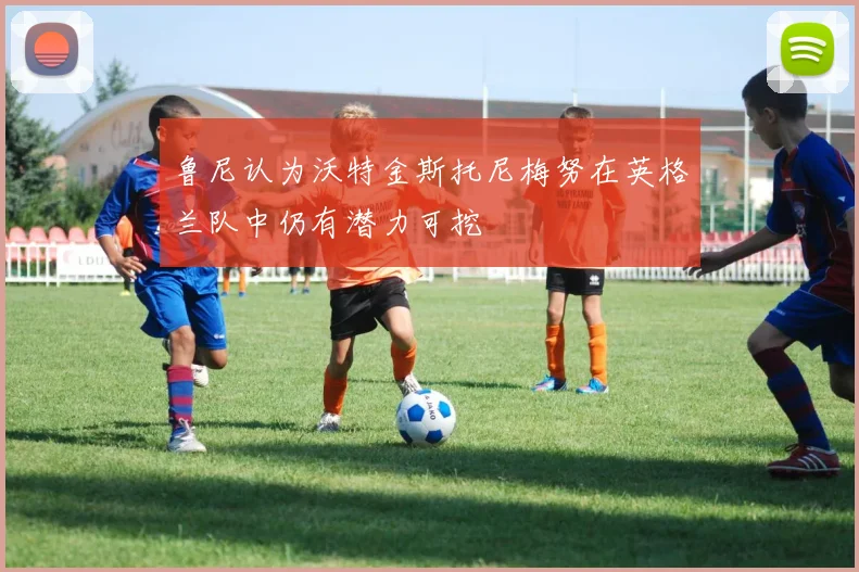 鲁尼认为沃特金斯托尼梅努在英格兰队中仍有潜力可挖