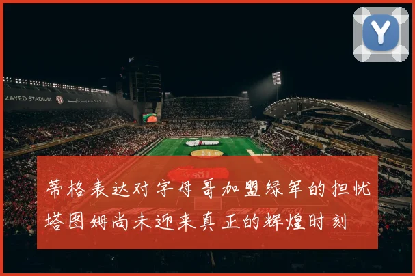 蒂格表达对字母哥加盟绿军的担忧塔图姆尚未迎来真正的辉煌时刻