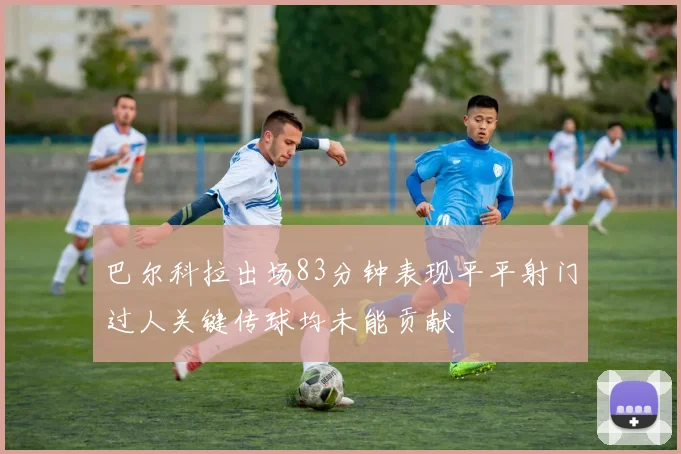 巴尔科拉出场83分钟表现平平射门过人关键传球均未能贡献