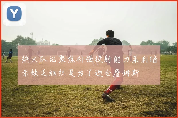 热火队记聚焦补强投射能力莱利暗示缺乏组织是为了迎合詹姆斯