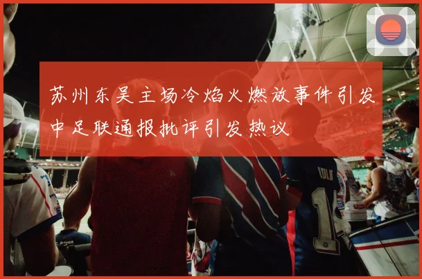 苏州东吴主场冷焰火燃放事件引发中足联通报批评引发热议