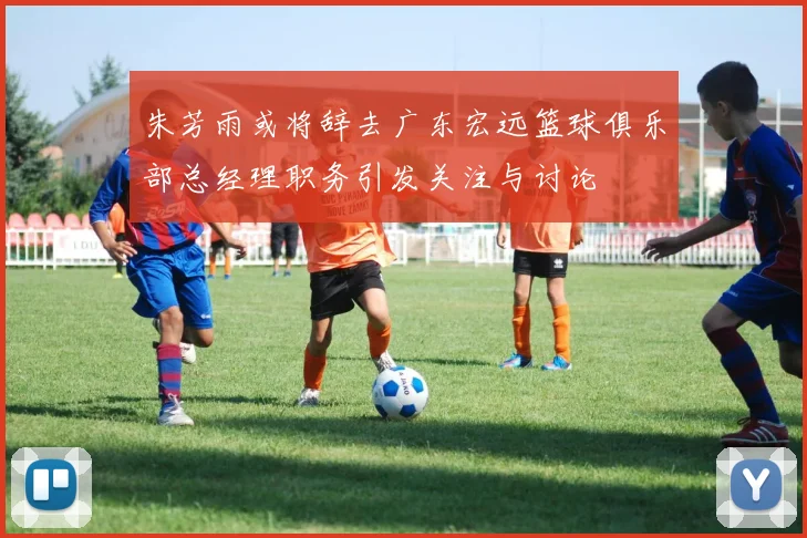 朱芳雨或将辞去广东宏远篮球俱乐部总经理职务引发关注与讨论