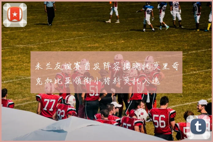 米兰友谊赛首发阵容揭晓托莫里奇克加比亚领衔小将科莫托入选