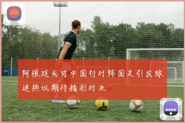 阿根廷或将中国行对阵国足引发球迷热议期待精彩对决