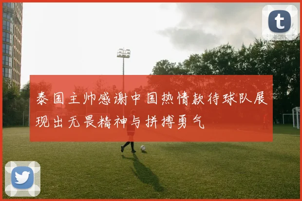 泰国主帅感谢中国热情款待球队展现出无畏精神与拼搏勇气