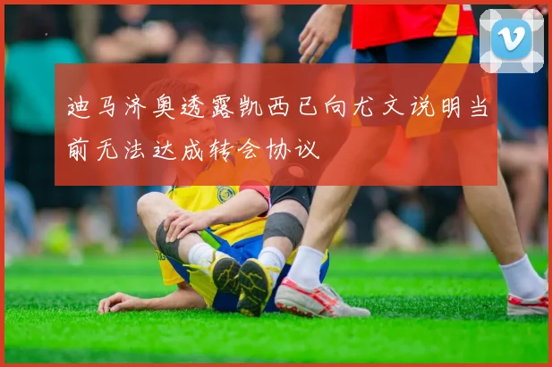 迪马济奥透露凯西已向尤文说明当前无法达成转会协议