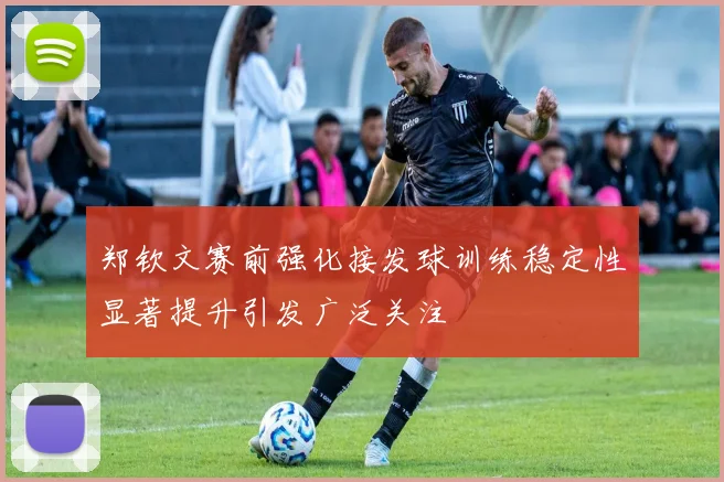 郑钦文赛前强化接发球训练稳定性显著提升引发广泛关注