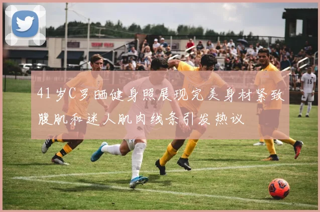 41岁C罗晒健身照展现完美身材紧致腹肌和迷人肌肉线条引发热议