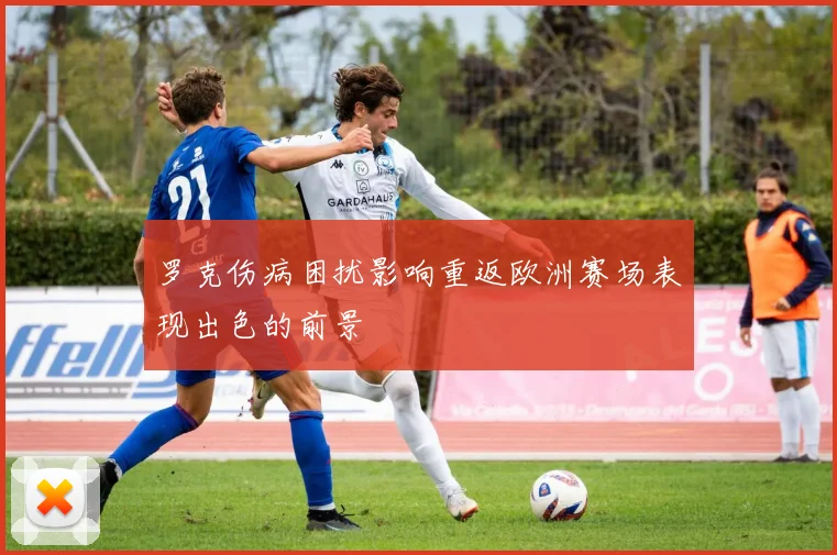 罗克伤病困扰影响重返欧洲赛场表现出色的前景
