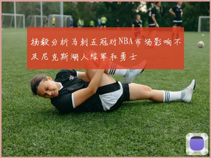 杨毅分析马刺五冠对NBA市场影响不及尼克斯湖人绿军和勇士