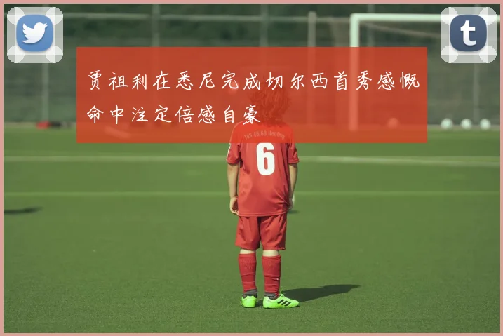 贾祖利在悉尼完成切尔西首秀感慨命中注定倍感自豪