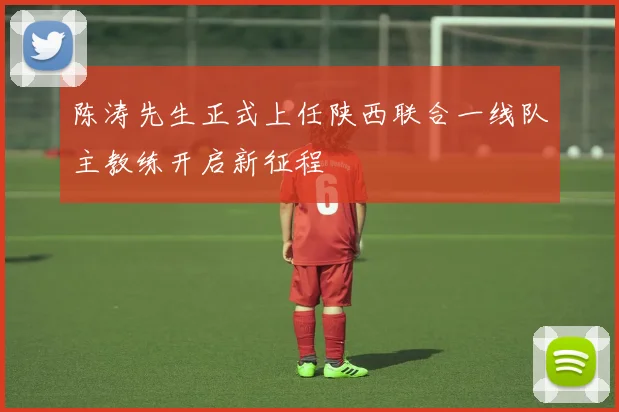 陈涛先生正式上任陕西联合一线队主教练开启新征程