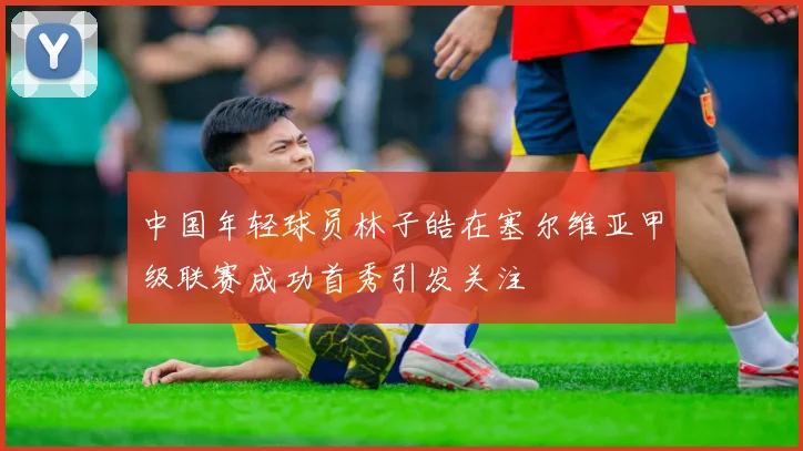 中国年轻球员林子皓在塞尔维亚甲级联赛成功首秀引发关注