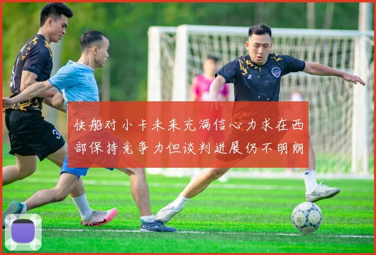 快船对小卡未来充满信心力求在西部保持竞争力但谈判进展仍不明朗