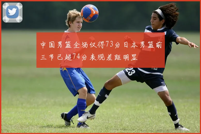 中国男篮全场仅得73分日本男篮前三节已超74分表现差距明显